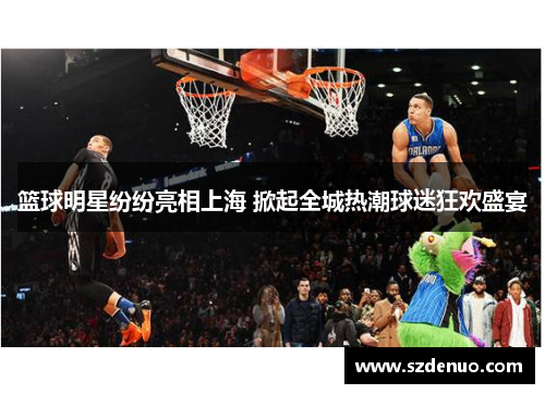 篮球明星纷纷亮相上海 掀起全城热潮球迷狂欢盛宴